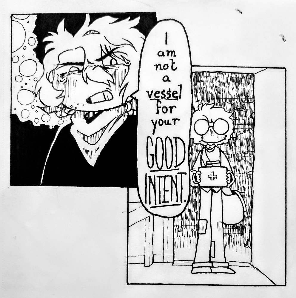
                A two-panel line-only comic. In the first panel is a younger Viktor, with shorter hair and no glasses, looking spiteful and crying. He says 'I am not a vessel for your good intent', a lyric from Tongues and Teeth by the Crane Wives. The second panel is partially underneath the first, Viktor's dialogue bubble covering a chunk of it. There, Edwin stands in a doorway, holding a first aid kit. His expression is unreadable. It's a lot lighter than Viktor's panel.
                